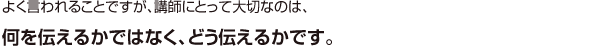 よく言われることですが、講師にとって大切なのは、何を伝えるかではなく、どう伝えるかです。