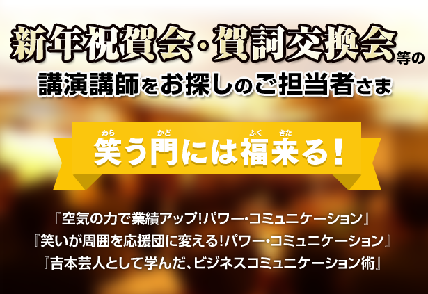 新年祝賀会・賀詞交換会等の講演講師をお探しのご担当者さま「笑う門には福来る！」『空気の力で業績アップ！パワー・コミュニケーション』、『笑いが周囲を応援団に変える！パワー・コミュニケーション』、『吉本芸人として学んだ、ビジネスコミュニケーション術』