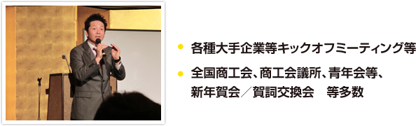 各種大手企業等キックオフミーティング等、全国商工会、商工会議所、青年会等、新年賀会／賀詞交換会　等多数